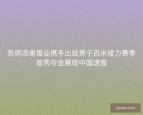 苏炳添谢震业携手出战男子百米接力赛季首秀夺金展现中国速度