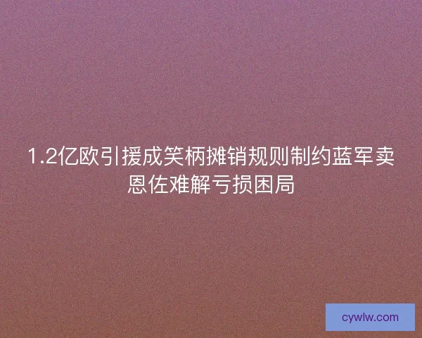 1.2亿欧引援成笑柄摊销规则制约蓝军卖恩佐难解亏损困局