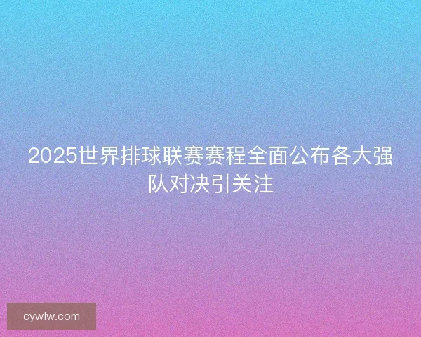2025世界排球联赛赛程全面公布各大强队对决引关注