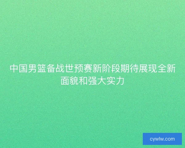 中国男篮备战世预赛新阶段期待展现全新面貌和强大实力
