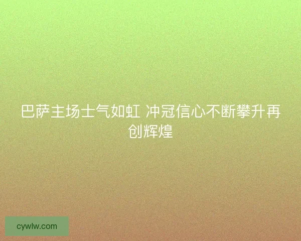 巴萨主场士气如虹 冲冠信心不断攀升再创辉煌