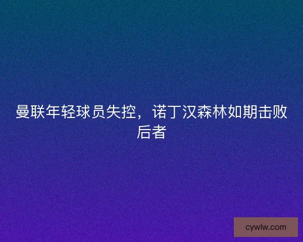 曼联年轻球员失控，诺丁汉森林如期击败后者