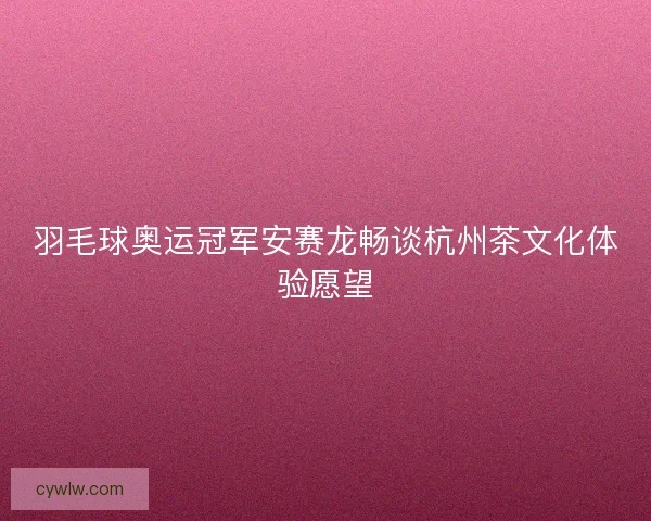 羽毛球奥运冠军安赛龙畅谈杭州茶文化体验愿望