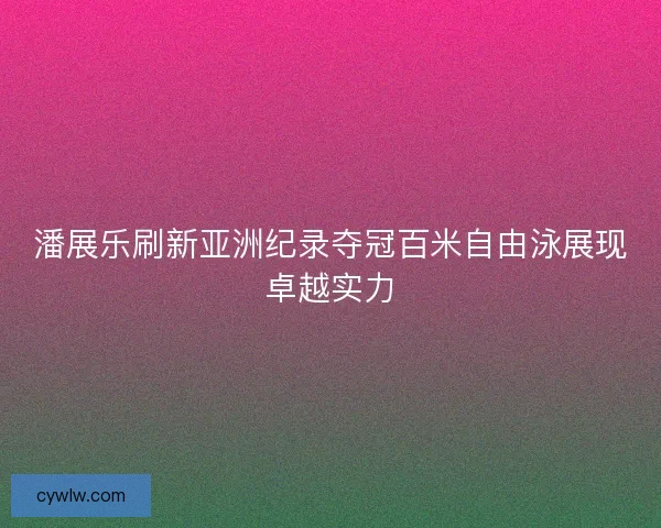 潘展乐刷新亚洲纪录夺冠百米自由泳展现卓越实力