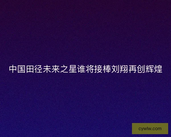 中国田径未来之星谁将接棒刘翔再创辉煌