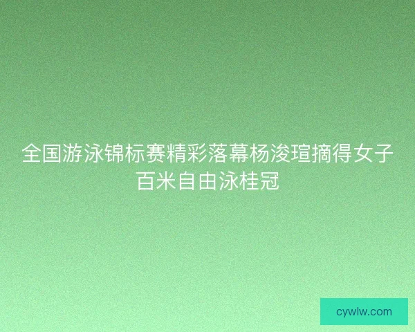 全国游泳锦标赛精彩落幕杨浚瑄摘得女子百米自由泳桂冠