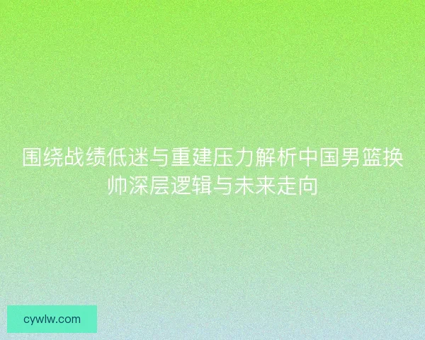 围绕战绩低迷与重建压力解析中国男篮换帅深层逻辑与未来走向