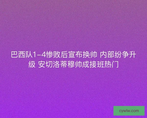 巴西队1-4惨败后宣布换帅 内部纷争升级 安切洛蒂穆帅成接班热门