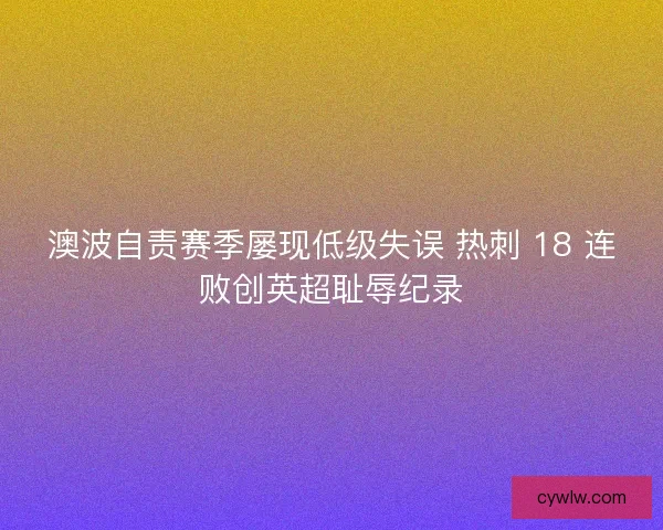 澳波自责赛季屡现低级失误 热刺 18 连败创英超耻辱纪录