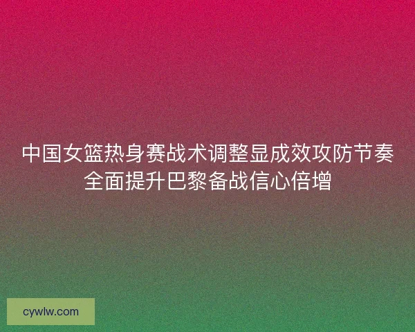中国女篮热身赛战术调整显成效攻防节奏全面提升巴黎备战信心倍增 中国女篮热身赛战术调整显成效攻防节奏全面提升巴黎备战信心倍增