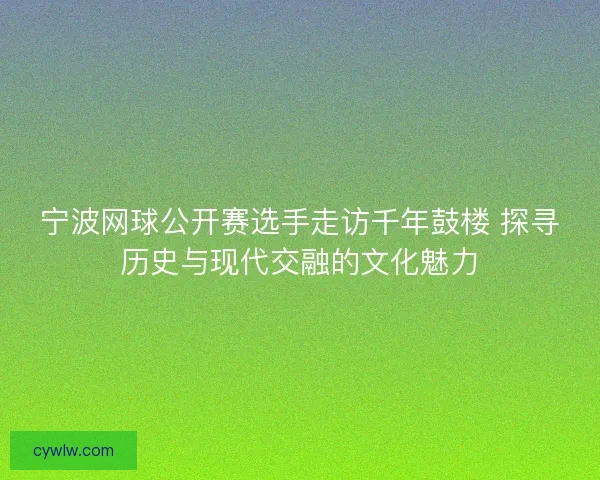 宁波网球公开赛选手走访千年鼓楼 探寻历史与现代交融的文化魅力 宁波网球公开赛选手走访千年鼓楼 探寻历史与现代交融的文化魅力