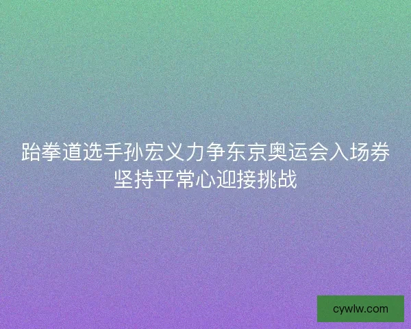跆拳道选手孙宏义力争东京奥运会入场券坚持平常心迎接挑战 跆拳道选手孙宏义力争东京奥运会入场券坚持平常心迎接挑战