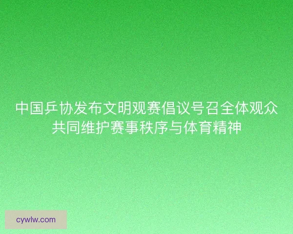 中国乒协发布文明观赛倡议号召全体观众共同维护赛事秩序与体育精神 中国乒协发布文明观赛倡议号召全体观众共同维护赛事秩序与体育精神