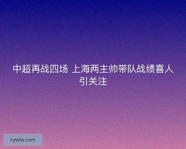 中超再战四场 上海两主帅带队战绩喜人引关注 中超再战四场 上海两主帅带队战绩喜人引关注