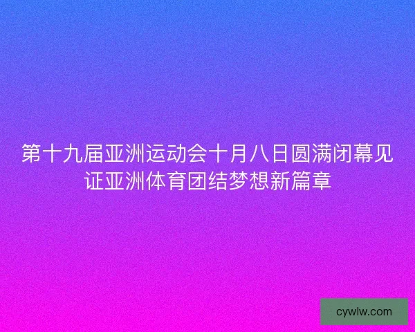 第十九届亚洲运动会十月八日圆满闭幕见证亚洲体育团结梦想新篇章 第十九届亚洲运动会十月八日圆满闭幕见证亚洲体育团结梦想新篇章