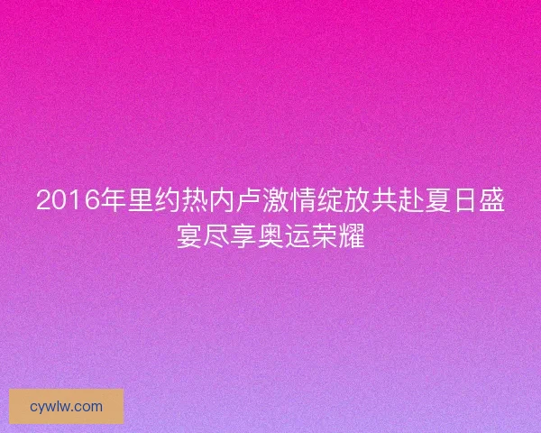 2016年里约热内卢激情绽放共赴夏日盛宴尽享奥运荣耀 2016年里约热内卢激情绽放共赴夏日盛宴尽享奥运荣耀