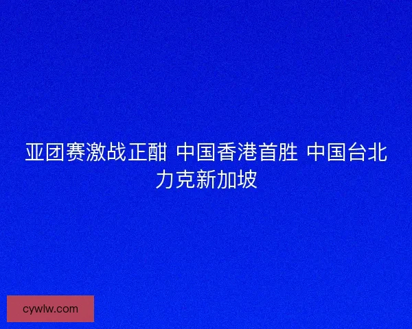 亚团赛激战正酣 中国香港首胜 中国台北力克新加坡 亚团赛激战正酣 中国香港首胜 中国台北力克新加坡